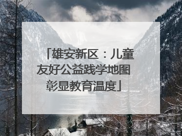 雄安新区：儿童友好公益践学地图彰显教育温度