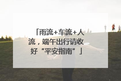 雨流+车流+人流，端午出行请收好“平安指南”