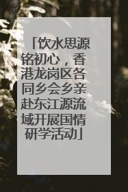 饮水思源铭初心，香港龙岗区各同乡会乡亲赴东江源流域开展国情研学活动