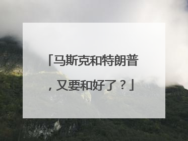 马斯克和特朗普，又要和好了？
