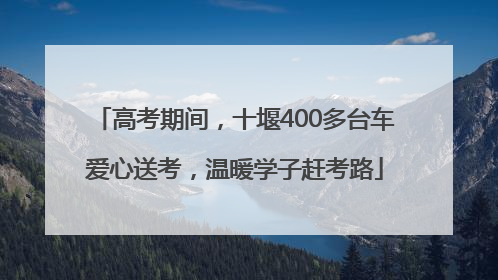 高考期间，十堰400多台车爱心送考，温暖学子赶考路