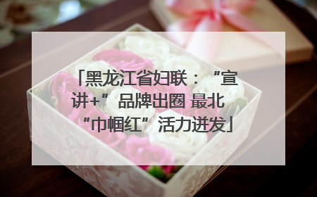 黑龙江省妇联：“宣讲+”品牌出圈 最北“巾帼红”活力迸发
