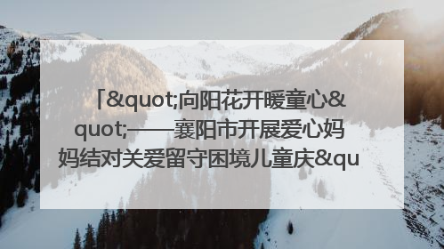 "向阳花开暖童心"——襄阳市开展爱心妈妈结对关爱留守困境儿童庆"六一"活动