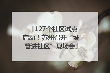 127个社区试点启动！苏州召开“城管进社区”现场会