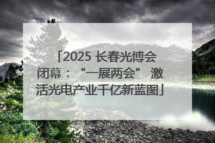 2025 长春光博会闭幕：“一展两会” 激活光电产业千亿新蓝图