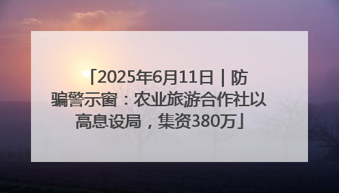 2025年6月11日｜防骗警示窗：农业旅游合作社以高息设局，集资380万