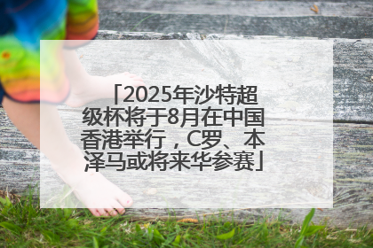 2025年沙特超级杯将于8月在中国香港举行，C罗、本泽马或将来华参赛