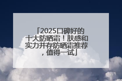 2025口碑好的十大防晒霜！肤感和实力并存防晒霜推荐，值得一试