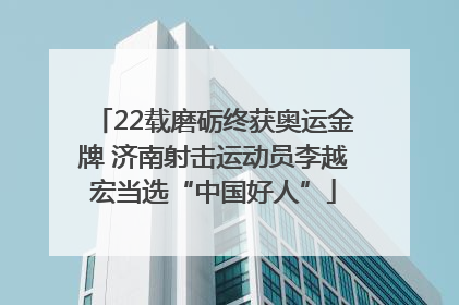 22载磨砺终获奥运金牌 济南射击运动员李越宏当选“中国好人”