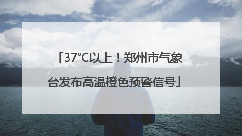 37℃以上！郑州市气象台发布高温橙色预警信号