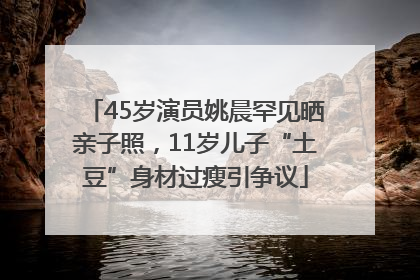 45岁演员姚晨罕见晒亲子照，11岁儿子“土豆”身材过瘦引争议