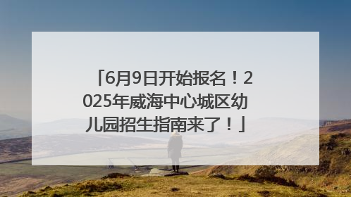 6月9日开始报名！2025年威海中心城区幼儿园招生指南来了！